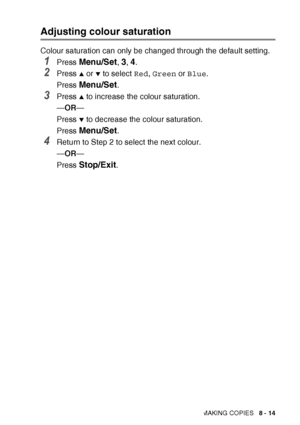 Page 101MAKING COPIES   8 - 14
Adjusting colour saturation
Colour saturation can only be changed through the default setting.
1Press Menu/Set, 3, 4.
2Press ▲ or ▼ to select Red, Green  or Blue .
Press 
Menu/Set.
3Press ▲ to increase the colour saturation.
— OR —
Press 
▼ to decrease the colour saturation.
Press 
Menu/Set.
4Return to Step 2 to select the next colour.
— OR —
Press 
Stop/Exit.
 