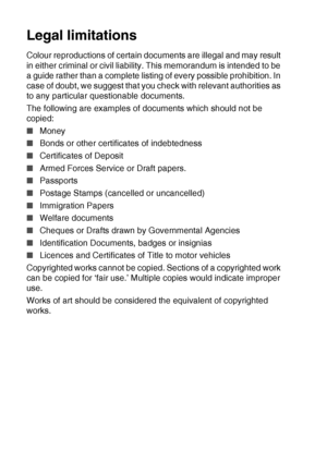 Page 1028 - 15   MAKING COPIES
Legal limitations
Colour reproductions of certain documents are illegal and may result 
in either criminal or civil liability. This memorandum is intended to be 
a guide rather than a complete listing of every possible prohibition. In 
case of doubt, we suggest that you check with relevant authorities as 
to any particular questionable documents.
The following are examples of documents which should not be 
copied:
■Money
■ Bonds or other certificates of indebtedness
■ Certificates...