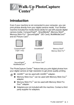 Page 103WALK-UP PHOTOCAPTURE CENTER™   9 - 1
9
Introduction
Even if your machine is not connected to your computer, you can 
print photos directly from your digital camera media. Your Brother 
machine includes five media drives (slots) for use with popular digital 
camera media: CompactFlash
® , SmartMedia®, Memory Stick®, 
Memory Stick Pro™ , SecureDigital™ (SD Card), MultiMediaCard™ 
and xD-Picture Card™.
The PhotoCapture Center
™ feature lets you print digital photos from 
your digital camera at high...