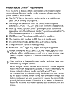 Page 1049 - 2   WALK-UP PHOTOCAPTURE CENTER™
PhotoCapture Center™ requirements
Your machine is designed to be compatible with modern digital 
camera image files and media cords; however, please read the 
points below to avoid errors:
■The DPOF file on the media card must be in a valid format. 
(See  DPOF printing  on page 9-8.)
■ The image file extension must be .JPG (Other image file 
extensions .JPEG, .TIF, .GIF and so on will not be recognized).
■ Walk-up PhotoCapture Center
™ printing must be performed...