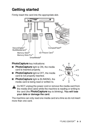 Page 105WALK-UP PHOTOCAPTURE CENTER™   9 - 3
Getting started
Firmly insert the card into the appropriate slot.
PhotoCapture key indications:
■
PhotoCapture light is ON, the media 
card is inserted properly.
■
PhotoCapture  light  is OFF, the media 
card is not properly inserted.
■
PhotoCapture  light  is BLINKING, the 
media card is being read or written to.
The machine can only read one media card at a time so do not insert 
more than one card.
Do NOT unplug the power cord or remove the media card from 
the...