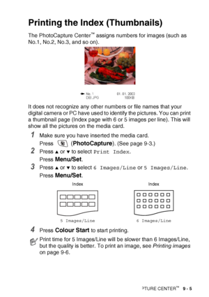 Page 107WALK-UP PHOTOCAPTURE CENTER™   9 - 5
Printing the Ind ex (Thumbnails)
The PhotoCapture Center™ assigns numbers for images (such as 
No.1, No.2, No.3, and so on).
It does not recognize any other numbers or file names that your 
digital camera or PC have used to identify the pictures. You can print 
a thumbnail page (Index page with 6 or 5 images per line). This will 
show all the pictures on the media card.
1Make sure you have inserted the media card.
Press 
 ( PhotoCapture ). (See page 9-3.)
2Press ▲ or...