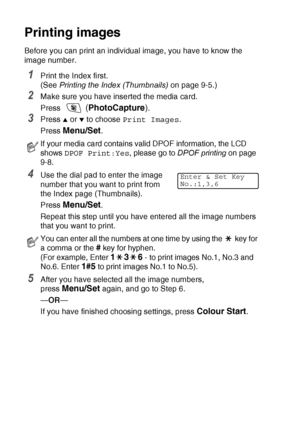 Page 1089 - 6   WALK-UP PHOTOCAPTURE CENTER™
Printing images
Before you can print an individual image, you have to know the 
image number.
1Print the Index first.
(See  Printing the Index (Thumbnails)  on page 9-5.)
2Make sure you have inserted the media card.
Press 
 (PhotoCapture ).
3Press ▲ or ▼ to choose Print Images .
Press 
Menu/Set.
4Use the dial pad to enter the image 
number that you want to print from 
the Index page (Thumbnails).
Press 
Menu/Set.
Repeat this step until you have entered all the image...