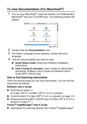 Page 12x   
To view Documentation (For Macintosh®)
1Turn on your Macintosh®. Insert the Brother CD-ROM labelled 
Macintosh® into your CD-ROM drive. The following window will 
appear.
2Double-click the  Documentation icon.
3The select Language screen appears, double-click your 
language.
4Click the documentation you want to read.
■Quick Setup Guide:  Setup and Software Installation 
Instructions
■ User’s Guide (3 manuals):  User’s Guide for stand-alone 
operations, Software User’s Guide and Network User’s 
Guide...