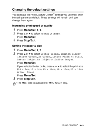 Page 111WALK-UP PHOTOCAPTURE CENTER™   9 - 9
Changing the default settings
You can save the PhotoCapture Center™ settings you use most often 
by setting them as default. These settings will remain until you 
change them again.
Increasing print speed or quality
1Press Menu/Set, 4, 1.
2Press ▲ or ▼ to select  Normal or Photo .
Press 
Menu/Set.
3Press Stop/Exit.
Setting the paper & size
1Press Menu/Set, 4, 2.
2Press ▲ or ▼ to select  Letter Glossy , 10x15cm Glossy , 
13x18cm Glossy , A4 Glossy , Letter Plain , A4...