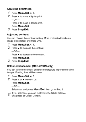 Page 1129 - 10   WALK-UP PHOTOCAPTURE CENTER™
Adjusting brightness
1Press Menu/Set, 4, 3.
2Press ▲ to make a lighter print.
— OR —
Press 
▼ to make a darker print.
Press 
Menu/Set.
3Press Stop/Exit.
Adjusting contrast
You can choose the contrast setting. More contrast will make an 
image look sharper and more vivid.
1Press Menu/Set, 4, 4.
2Press ▲ to increase the contrast.
— OR —
Press 
▼ to decrease the contrast.
Press 
Menu/Set.
3Press Stop/Exit.
Colour enhancemen t (MFC-425CN only)
You can turn on the colour...