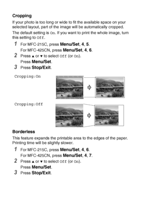 Page 1149 - 12   WALK-UP PHOTOCAPTURE CENTER™
Cropping
If your photo is too long or wide to fit the available space on your 
selected layout, part of the image will be automatically cropped.
The default setting is  On. If you want to print the whole image, turn 
this setting to  Off.
1For MFC-215C, press Menu/Set, 4, 5.
For MFC-425CN, press 
Menu/Set, 4, 6.
2Press ▲ or ▼ to select  Off (or On).
Press 
Menu/Set.
3Press Stop/Exit.
Borderless
This feature expands the printable area to the edges of the paper....
