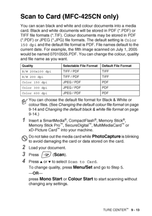 Page 115WALK-UP PHOTOCAPTURE CENTER™   9 - 13
Scan to Card (MFC-425CN only)
You can scan black and white and colour documents into a media 
card. Black and white documents will be stored in PDF (*.PDF) or 
TIFF file formats (*.TIF). Colour documents may be stored in PDF 
(*.PDF) or JPEG (*.JPG) file formats. The default setting is  Color 
150 dpi  and the default file format is PDF. File names default to the 
current date. For example, the fifth image scanned on July 1, 2005 
would be named 07010505.PDF. You can...