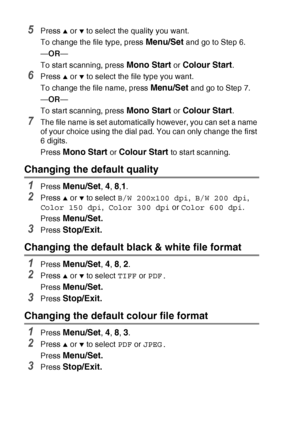 Page 1169 - 14   WALK-UP PHOTOCAPTURE CENTER™
5Press ▲ or ▼ to select the quality you want.
To change the file type, press 
Menu/Set and go to Step 6.
— OR —
To start scanning, press 
Mono Start or Colour Start.
6Press ▲ or ▼ to select the file type you want.
To change the file name, press 
Menu/Set and go to Step 7.
— OR —
To start scanning, press 
Mono Start or Colour Start.
7The file name is set automatically however, you can set a name 
of your choice using the dial pad. You can only change the first 
6...