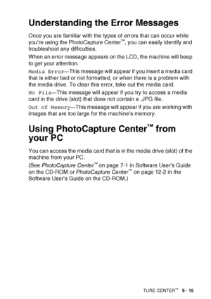 Page 117WALK-UP PHOTOCAPTURE CENTER™   9 - 15
Understanding the Error Messages
Once you are familiar with the types of errors that can occur while 
you’re using the PhotoCapture Center™, you can easily identify and 
troubleshoot any difficulties.
When an error message appears on the LCD, the machine will beep 
to get your attention.
Media Error
—This message will appear if you insert a media card 
that is either bad or not formatted, or when there is a problem with 
the media drive. To clear this error, take out...