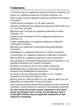 Page 123IMPORTANT INFORMATION   11 - 4
Trademarks
The Brother logo is a registered tradem ark of Brother Industries, Ltd.
Brother is a registered trademark of Brother Industries, Ltd.
Multi-Function Link is a registered trademark of Brother International 
Corporation.
© 2005 Brother Industries, Ltd. All rights reserved.
Windows and Microsoft are registered trademarks of Microsoft in the 
U.S. and other countries.
Macintosh and TrueType are registered trademarks of Apple 
Computer, Inc.
PaperPort and OmniPage OCR...