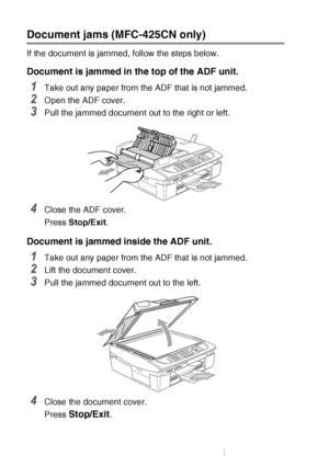 Page 12812 - 5   TROUBLESHOOTING AND ROUTINE MAINTENANCE
Document jams (MFC-425CN only)
If the document is jammed, follow the steps below.
Document is jammed in  the top of the ADF unit.
1Take out any paper from the ADF that is not jammed.
2Open the ADF cover.
3Pull the jammed document out to the right or left.
4Close the ADF cover.
Press Stop/Exit .
Document is jammed inside the ADF unit.
1Take out any paper from the ADF that is not jammed.
2Lift the document cover.
3Pull the jammed document out to the left....