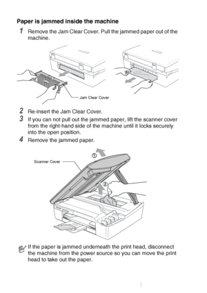 Page 13012 - 7   TROUBLESHOOTING AND ROUTINE MAINTENANCE
Paper is jammed inside the machine
1Remove the Jam Clear Cover. Pull the jammed paper out of the 
machine.
2Re-insert the Jam Clear Cover.
3If you can not pull out the jammed paper, lift the scanner cover 
from the right-hand side of the machine until it locks securely 
into the open position.
4Remove the jammed paper.
If the paper is jammed underneath the print head, disconnect 
the machine from the power source so you can move the print 
head to take out...