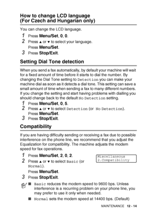 Page 137TROUBLESHOOTING AND ROUTINE MAINTENANCE   12 - 14
How to change LCD language 
(For Czech and Hungarian only)
You can change the LCD language.
1Press Menu/Set, 0, 0.
2Press ▲ or ▼ to select your language.
Press 
Menu/Set.
3Press Stop/Exit.
Setting Dial Tone detection 
When you send a fax automatically, by default your machine will wait 
for a fixed amount of time before it starts to dial the number. By 
changing the Dial Tone setting to  Detection you can make your 
machine dial as soon as it detects a...