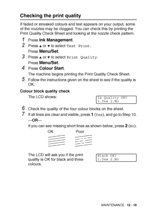 Page 139TROUBLESHOOTING AND ROUTINE MAINTENANCE   12 - 16
Checking the print quality
If faded or streaked colours and text appears on your output, some 
of the nozzles may be clogged. You can check this by printing the 
Print Quality Check Sheet and looking at the nozzle check pattern.
1Press Ink Management.
2Press ▲ or ▼ to select Test Print .
Press 
Menu/Set.
3Press ▲ or ▼ to select  Print Quality .
Press 
Menu/Set.
4Press Colour Start.
The machine begins printing the Print Quality Check Sheet.
5Follow the...