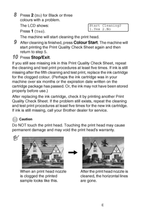 Page 14012 - 17   TROUBLESHOOTING AND ROUTINE MAINTENANCE
8Press 2 (No ) for Black or three 
colours with a problem.
The LCD shows:
Press 
1 ( Yes ).
The machine will start cleaning the print head.
9After cleaning is finished, press Colour Start. The machine will 
start printing the Print Quality Check Sheet again and then 
return to step 5.
10Press Stop/Exit.
If you still see missing ink in this Print Quality Check Sheet, repeat 
the cleaning and test print procedures at least five times. If ink is still...