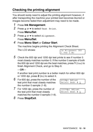 Page 141TROUBLESHOOTING AND ROUTINE MAINTENANCE   12 - 18
Checking the printing alignment
You should rarely need to adjust the printing alignment however, if 
after transporting the machine your printed text becomes blurred or 
images become faded then adjustment may need to be made.
1Press Ink Management.
2Press ▲ or ▼ to select Test Print .
Press 
Menu/Set.
3Press ▲ or ▼ to select  Alignment .
Press 
Menu/Set.
4Press Mono Start or Colour Start.
The machine begins printing the Alignment Check Sheet.
The LCD...