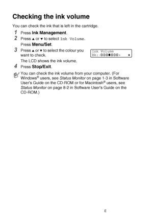 Page 14212 - 19   TROUBLESHOOTING AND ROUTINE MAINTENANCE
Checking the ink volume
You can check the ink that is left in the cartridge.
1Press Ink Management.
2Press ▲ or ▼ to select  Ink Volume .
Press 
Menu/Set.
3Press ▲ or ▼ to select the colour you 
want to check.
The LCD shows the ink volume.
4Press Stop/Exit.
You can check the ink volume from your computer. (For 
Windows® users, see  Status Monitor  on page 1-3 in Software 
User’s Guide on the CD-ROM or for Macintosh® users, see  
Status Monitor  on page...