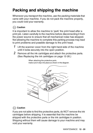 Page 143TROUBLESHOOTING AND ROUTINE MAINTENANCE   12 - 20
Packing and shipping the machine
Whenever you transport the machine, use the packing materials that 
came with your machine. If you do not pack the machine properly, 
you could void your warranty.
Caution
It is important to allow the machine to ‘park’ the print head after a 
print job. Listen carefully to the machine before disconnecting it from 
the power source to ensure that all mechanical noise has stopped. 
Not allowing the machine to complete this...