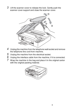 Page 14412 - 21   TROUBLESHOOTING AND ROUTINE MAINTENANCE
3Lift the scanner cover to release the lock. Gently push the 
scanner cover support and close the scanner cover.
4Unplug the machine from the telephone wall socket and remove 
the telephone line cord from machine.
5Unplug the machine from the electrical socket.
6Unplug the interface cable from the machine, if it is connected.
7Wrap the machine in the bag and place it in the original carton 
with the original packing material.
 