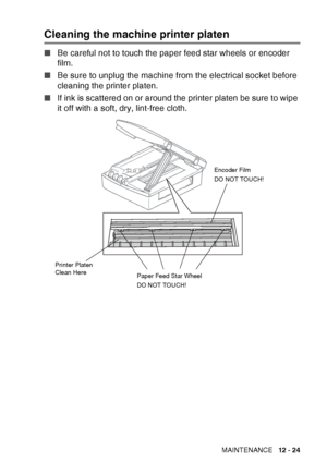 Page 147TROUBLESHOOTING AND ROUTINE MAINTENANCE   12 - 24
Cleaning the machine printer platen
■Be careful not to touch the paper feed star wheels or encoder 
film.
■ Be sure to unplug the machine from the electrical socket before 
cleaning the printer platen.
■ If ink is scattered on or around the printer platen be sure to wipe 
it off with a soft, dry, lint-free cloth.
Paper Feed Star Wheel
DO NOT TOUCH! Encoder Film
DO NOT TOUCH!
Printer Platen 
Clean Here
 