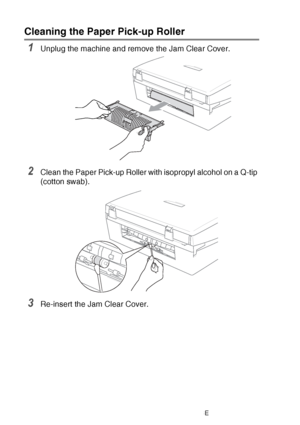 Page 14812 - 25   TROUBLESHOOTING AND ROUTINE MAINTENANCE
Cleaning the Paper Pick-up Roller 
1Unplug the machine and remove the Jam Clear Cover.
2Clean the Paper Pick-up Roller with isopropyl alcohol on a Q-tip 
(cotton swab).
3Re-insert the Jam Clear Cover.
 