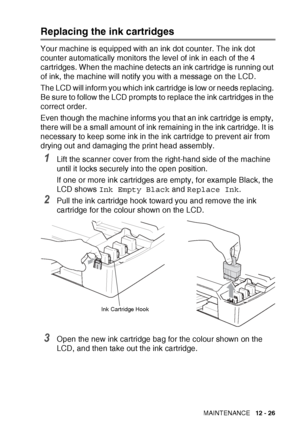 Page 149TROUBLESHOOTING AND ROUTINE MAINTENANCE   12 - 26
Replacing the ink cartridges
Your machine is equipped with an ink dot counter. The ink dot 
counter automatically monitors the level of ink in each of the 4 
cartridges. When the machine detects an ink cartridge is running out 
of ink, the machine will notify you with a message on the LCD.
The LCD will inform you which ink cartridge is low or needs replacing. 
Be sure to follow the LCD prompts to replace the ink cartridges in the 
correct order.
Even...