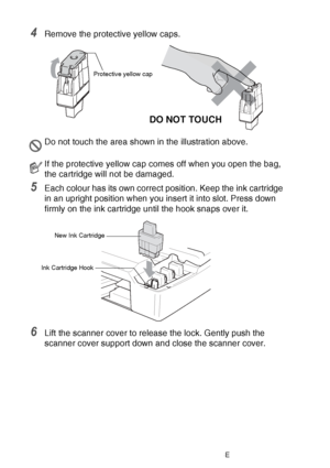 Page 15012 - 27   TROUBLESHOOTING AND ROUTINE MAINTENANCE
4Remove the protective yellow caps.
5Each colour has its own correct position. Keep the ink cartridge 
in an upright position when you insert it into slot. Press down 
firmly on the ink cartridge until the hook snaps over it.
6Lift the scanner cover to release the lock. Gently push the 
scanner cover support down and close the scanner cover.
Do not touch the area shown in the illustration above.
If the protective yellow cap comes off when you open the...