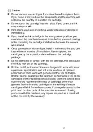 Page 15212 - 29   TROUBLESHOOTING AND ROUTINE MAINTENANCE
Caution
■Do not remove ink cartridges if you do not need to replace them. 
If you do so, it may reduce the ink quantity and the machine will 
not know the quantity of ink left in the cartridge.
■ Do not touch the cartridge insertion slots. If you do so, the ink 
may stain your skin.
■ If ink stains your skin or clothing, wash with soap or detergent 
immediately.
■ If you install an ink cartridge in the wrong colour position, you 
must clean the print head...