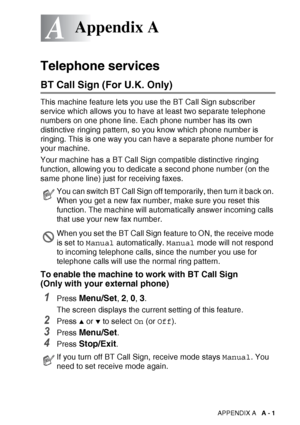 Page 153APPENDIX A   A - 1
A
Telephone services
BT Call Sign (For U.K. Only)
This machine feature lets you use the BT Call Sign subscriber 
service which allows you to have at least two separate telephone 
numbers on one phone line. Each phone number has its own 
distinctive ringing pattern, so you know which phone number is 
ringing. This is one way you can have a separate phone number for 
your machine.
Your machine has a BT Call Sign compatible distinctive ringing 
function, allowing you to dedicate a second...