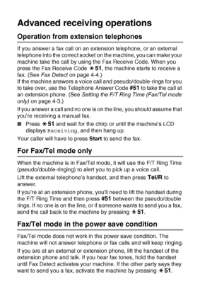 Page 154A - 2   APPENDIX A
Advanced receiving operations
Operation from extension telephones
If you answer a fax call on an extension telephone, or an external 
telephone into the correct socket on the machine, you can make your 
machine take the call by using the Fax Receive Code. When you 
press the Fax Receive Code 
51, the machine starts to receive a 
fax. (See  Fax Detect  on page 4-4.)
If the machine answers a voice call and pseudo/double-rings for you 
to take over, use the Telephone Answer Code 
#51 to...