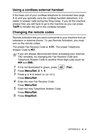 Page 155APPENDIX A   A - 3
Using a cordless external handset
If the base unit of your cordless telephone is connected (see page 
A-4) and you typically carry the cordless handset elsewhere, it is 
easier to answer calls during the Ring Delay. If you let the machine 
answer first, you will have to go to the machine so you can press 
Tel/R to transfer the call to the cordless handset.
Changing the remote codes
Remote activation lets you send commands to your machine from an 
extension or external phone. To use...