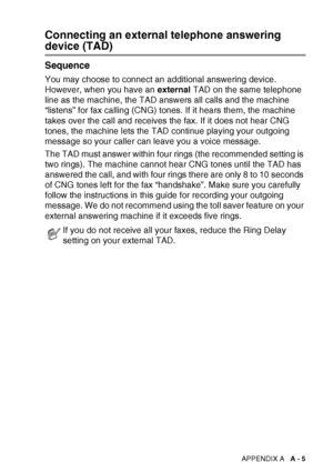 Page 157APPENDIX A   A - 5
Connecting an external telephone answering 
device (TAD)
Sequence
You may choose to connect an additional answering device. 
However, when you have an  external TAD on the same telephone 
line as the machine, the TAD answers all calls and the machine 
“listens” for fax calling (CNG) tones. If it hears them, the machine 
takes over the call and receives the fax. If it does not hear CNG 
tones, the machine lets the TAD continue playing your outgoing 
message so your caller can leave you...