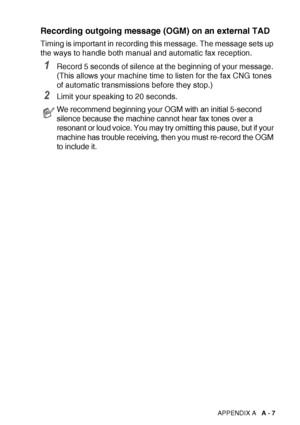 Page 159APPENDIX A   A - 7
Recording outgoing message (OGM) on an external TAD
Timing is important in recording this message. The message sets up 
the ways to handle both manual and automatic fax reception.
1Record 5 seconds of silence at the beginning of your message. 
(This allows your machine time to listen for the fax CNG tones 
of automatic transmissions before they stop.)
2Limit your speaking to 20 seconds.
We recommend beginning your OGM with an initial 5-second 
silence because the machine cannot hear...
