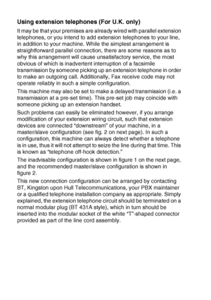 Page 160A - 8   APPENDIX A
Using extensi on telephones (For U.K. only)
It may be that your premises are already wired with parallel extension 
telephones, or you intend to add extension telephones to your line, 
in addition to your machine. While the simplest arrangement is 
straightforward parallel connection, there are some reasons as to 
why this arrangement will cause unsatisfactory service, the most 
obvious of which is inadvertent interruption of a facsimile 
transmission by someone picking up an extension...