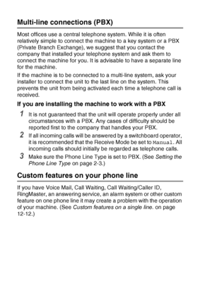 Page 162A - 10   APPENDIX A
Multi-line connections (PBX)
Most offices use a central telephone system. While it is often 
relatively simple to connect the machine to a key system or a PBX 
(Private Branch Exchange), we suggest that you contact the 
company that installed your telephone system and ask them to 
connect the machine for you. It is advisable to have a separate line 
for the machine.
If the machine is to be connected to a multi-line system, ask your 
installer to connect the unit to the last line on...