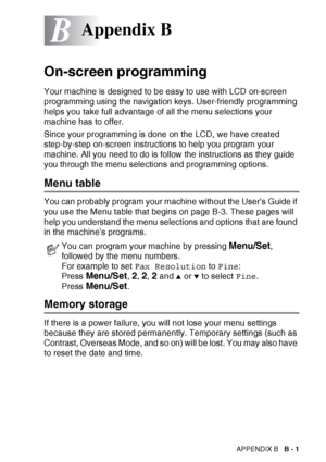 Page 163APPENDIX B   B - 1
B
On-screen programming
Your machine is designed to be easy to use with LCD on-screen 
programming using the navigation keys. User-friendly programming 
helps you take full advantage of all the menu selections your 
machine has to offer.
Since your programming is done on the LCD, we have created 
step-by-step on-screen instructions to help you program your 
machine. All you need to do is follow the instructions as they guide 
you through the menu selections and programming options....