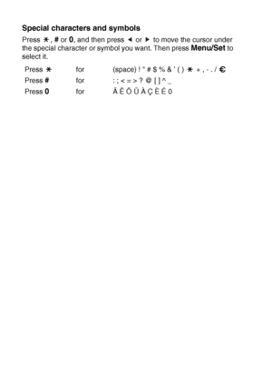 Page 174B - 12   APPENDIX B
Special characters and symbols 
Press , # or 0, and then press   or   to move the cursor under 
the special character or symbol you want. Then press 
Menu/Set to 
select it.
Press  for (space) !  # $ % & ’ ( )   + , - . / 
Press 
#for : ; < = > ? @ [ ] ^ _
Press 
0for Ä Ë Ö Ü À Ç È É 0
▲▲
 