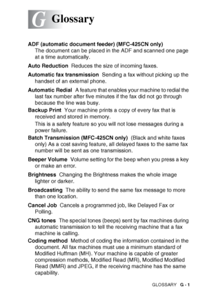 Page 175GLOSSARY   G - 1
G
ADF (automatic document feeder) (MFC-425CN only)  
The document can be placed in the ADF and scanned one page 
at a time automatically.
Auto Reduction   Reduces the size of incoming faxes.
Automatic fax transmission   Sending a fax without picking up the 
handset of an external phone.
Automatic Redial   A feature that enables your machine to redial the 
last fax number after five minutes if the fax did not go through 
because the line was busy.
Backup Print   Your machine prints a copy...