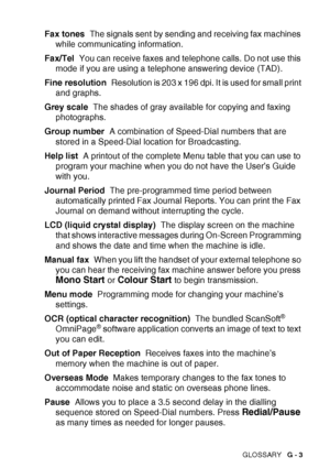 Page 177GLOSSARY   G - 3
Fax tones  The signals sent by sending and receiving fax machines 
while communicating information.
Fax/Tel   You can receive faxes and telephone calls. Do not use this 
mode if you are using a telephone answering device (TAD).
Fine resolution   Resolution is 203 x 196 dpi. It is used for small print 
and graphs.
Grey scale   The shades of gray available for copying and faxing 
photographs.
Group number   A combination of Speed-Dial numbers that are 
stored in a Speed-Dial location for...