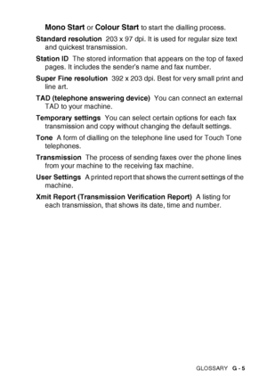 Page 179GLOSSARY   G - 5
Mono Start or Colour Start to start the dialling process.
Standard resolution   203 x 97 dpi. It is used for regular size text 
and quickest transmission.
Station ID   The stored information that appears on the top of faxed 
pages. It includes the sender’s name and fax number.
Super Fine resolution   392 x 203 dpi. Best for very small print and 
line art.
TAD (telephone answering device)   You can connect an external 
TAD to your machine.
Temporary settings   You can select certain...