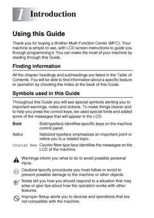 Page 201 - 1   INTRODUCTION
1
Using this Guide
Thank you for buying a Brother Multi-Function Center (MFC). Your 
machine is simple to use, with LCD screen instructions to guide you 
through programming it. You can make the most of your machine by 
reading through this Guide.
Finding information
All the chapter headings and subheadings are listed in the Table of 
Contents. You will be able to find information about a specific feature 
or operation by checking the Index at the back of this Guide.
Symbols used in...