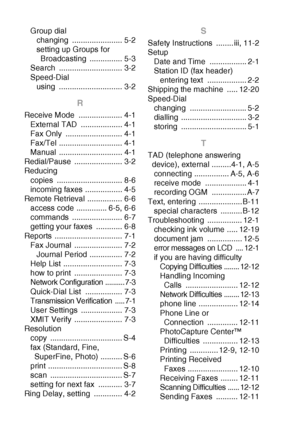 Page 194I - 4   INDEX
Group dial
changing ....................... 5-2
setting up Groups for Broadcasting ............... 5-3
Search ............................. 3-2
Speed-Dial using ............................. 3-2
R
Receive Mode  .................... 4-1
External TAD  ................... 4-1
Fax Only  .......................... 4-1
Fax/Tel ............................. 4-1
Manual ............................. 4-1
Redial/Pause ...................... 3-2
Reducing
copies .............................. 8-6...