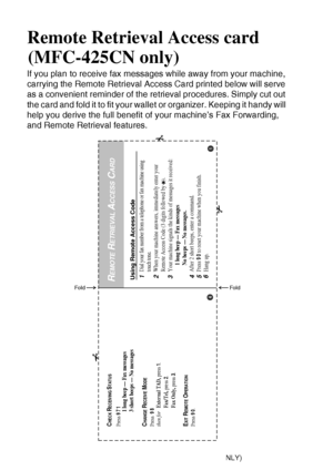 Page 196R - 1   REMOTE RETRIEVAL ACCESS CARD (MFC-425CN ONLY)
Remote Retrieval Access card 
(MFC-425CN only)
If you plan to receive fax messages while away from your machine, 
carrying the Remote Retrieval Access Card printed below will serve 
as a convenient reminder of the retrieval procedures. Simply cut out 
the card and fold it to fit your wallet or organizer. Keeping it handy will 
help you derive the full benefit of your machine’s Fax Forwarding, 
and Remote Retrieval features.
Using Remote Access...