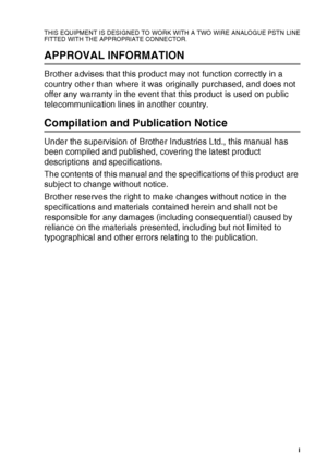 Page 3   i
THIS EQUIPMENT IS DESIGNED TO WORK WITH A TWO WIRE ANALOGUE PSTN LINE
FITTED WITH THE APPROPRIATE CONNECTOR.
APPROVAL INFORMATION
Brother advises that this product may not function correctly in a 
country other than where it was originally purchased, and does not 
offer any warranty in the event that this product is used on public 
telecommunication lines in another country.
Compilation and Publication Notice
Under the supervision of Brother Industries Ltd., this manual has 
been compiled and...