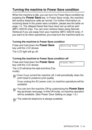 Page 23INTRODUCTION   1 - 4
Turning the machine to Power Save condition
When the machine is idle, you can turn it to Power Save condition by 
pressing the 
Power Save key. In Power Save mode, the machine 
will receive telephone calls as normal. For further information on 
receiving faxes in the power save condition, please see the table on 
page 1-5. The delayed faxes that have been set up will be sent 
(MFC-425CN only). You can even retrieve faxes using Remote 
Retrieval if you are away from your machine...