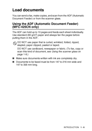 Page 25INTRODUCTION   1 - 6
Load documents
You can send a fax, make copies, and scan from the ADF (Automatic 
Document Feeder) or from the scanner glass.
Using the ADF (Automatic Document Feeder)
(MFC-425CN only)
The ADF can hold up to 10 pages and feeds each sheet individually. 
Use standard (80 g/m2) paper and always fan the pages before 
putting them in the ADF.
■ Make sure documents written with ink are completely dry.
■ Documents to be faxed must be from 147 to 216 mm wide and 
147 to 356 mm long.
DO NOT...