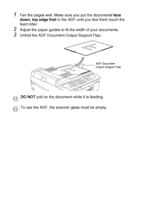 Page 261 - 7   INTRODUCTION
1Fan the pages well. Make sure you put the documents  face 
down, top edge first  in the ADF until you feel them touch the 
feed roller. 
2Adjust the paper guides to fit the width of your documents.
3Unfold the ADF Document Output Support Flap.
DO NOT  pull on the document while it is feeding.
To use the ADF, the scanner glass must be empty.
ADF Document 
Output Support Flap
 