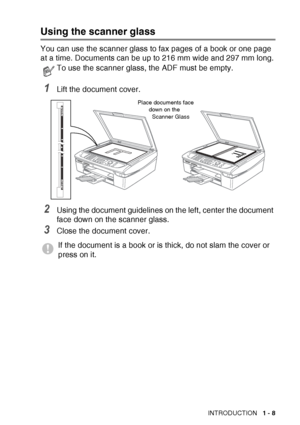 Page 27INTRODUCTION   1 - 8
Using the scanner glass
You can use the scanner glass to fax pages of a book or one page 
at a time. Document
s can be up to 216 mm wide and 297 mm long.
1Lift the document cover.
2Using the document guidelines on the left, center the document 
face down on the scanner glass.
3Close the document cover.
To use the scanner glass, the ADF must be empty.
If the document is a book or is thick, do not slam the cover or 
press on it.
Place documents face 
down on the 
Scanner Glass
 