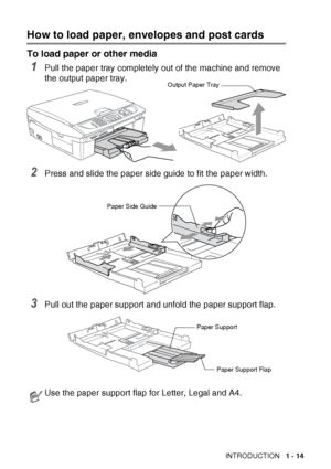 Page 33INTRODUCTION   1 - 14
How to load paper, envelopes and post cards
To load paper or other media
1Pull the paper tray completely out of the machine and remove 
the output paper tray.
2Press and slide the paper side guide to fit the paper width.
3Pull out the paper support and unfold the paper support flap.
Use the paper support flap for Letter, Legal and A4.
Paper Side Guide
Paper Support
Paper Support Flap
Output Paper Tray
 